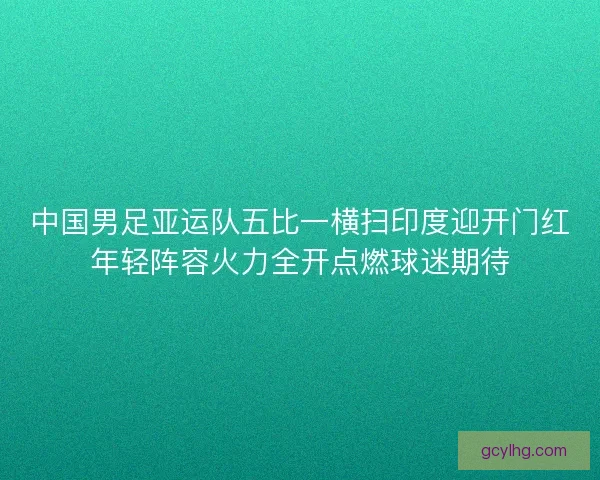 中国男足亚运队五比一横扫印度迎开门红年轻阵容火力全开点燃球迷期待