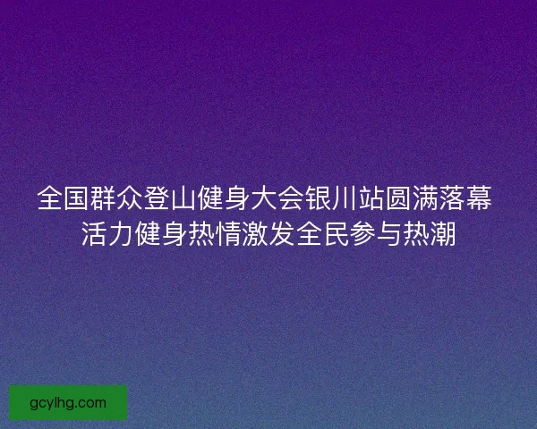 全国群众登山健身大会银川站圆满落幕 活力健身热情激发全民参与热潮