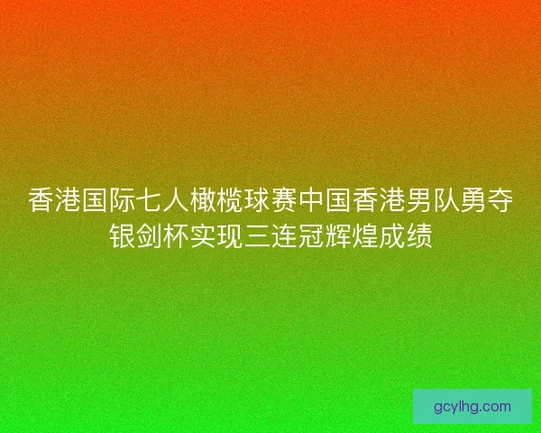香港国际七人橄榄球赛中国香港男队勇夺银剑杯实现三连冠辉煌成绩