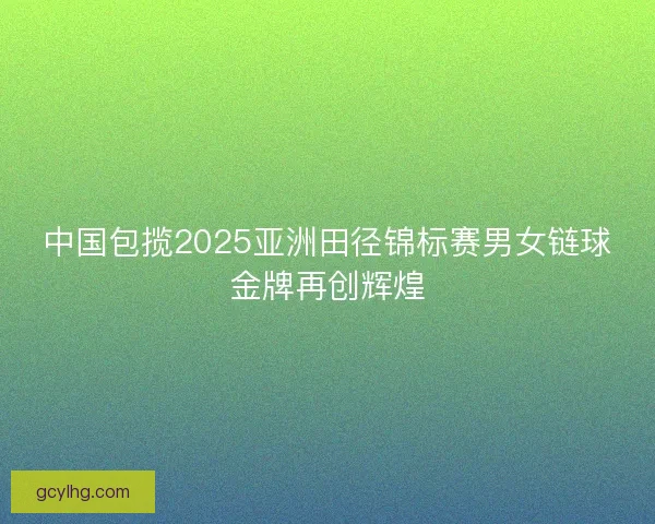 中国包揽2025亚洲田径锦标赛男女链球金牌再创辉煌